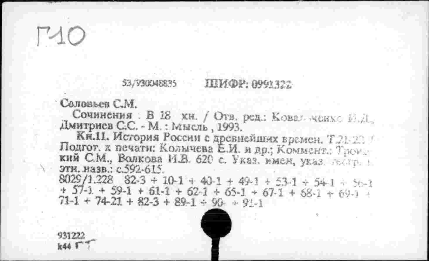 ﻿гио
53,530X8835 ШИФР; 099Ш2
Соловьев С.М.
Сочинения Б 18 кн, / От», ред.: Кова.- чек к ; я Дмитриев С.С. - М. : Мысль , 1993.
Кн.И. История России с древнейших времен. ТД2 2'. Лодгот. к печати: Колычева Е.И. и др- Коммент.: Т,к»-_ кий С.М., Волкова 1і»В. 620 с. Указ. к мен, указ этн. назв.: с.592-615.
8029/3.228 82-3 + 10-1 н 40 1 + 49-1 + 53 1 + 54 1 s-î д»; 57-3.-+ 59-1 + 6.1-1 + 621 + 65-1 + 67-1 + 68-1 + 69 ) /1-І + 74-21 + 82-3 + 89-1 -- 90 -»■ 91-1
931222
844 Г<